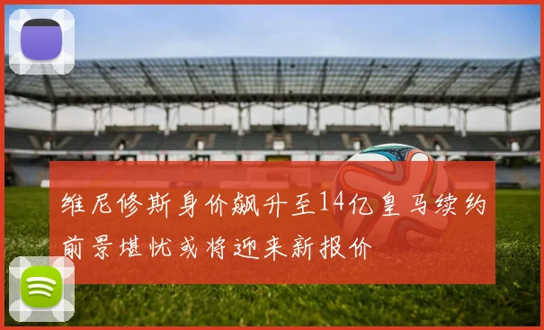 维尼修斯身价飙升至14亿皇马续约前景堪忧或将迎来新报价
