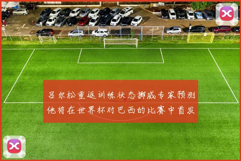 吕尔松重返训练状态挪威专家预测他将在世界杯对巴西的比赛中首发出战
