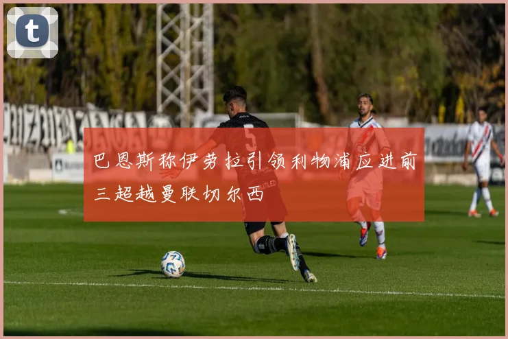 巴恩斯称伊劳拉引领利物浦应进前三超越曼联切尔西
