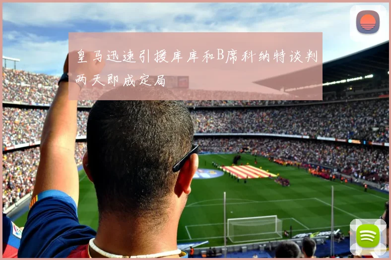 皇马迅速引援库库和B席科纳特谈判两天即成定局