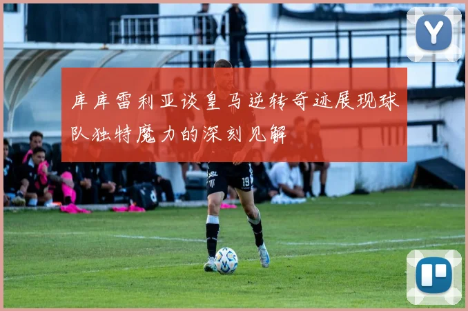 库库雷利亚谈皇马逆转奇迹展现球队独特魔力的深刻见解