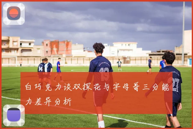 白巧克力谈双探花与字母哥三分能力差异分析