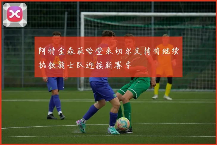 阿特金森获哈登米切尔支持将继续执教骑士队迎接新赛季