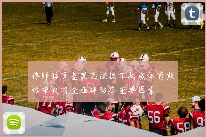 律师称罗基案无证据不构成体育欺诈审判将全面评估各重要因素