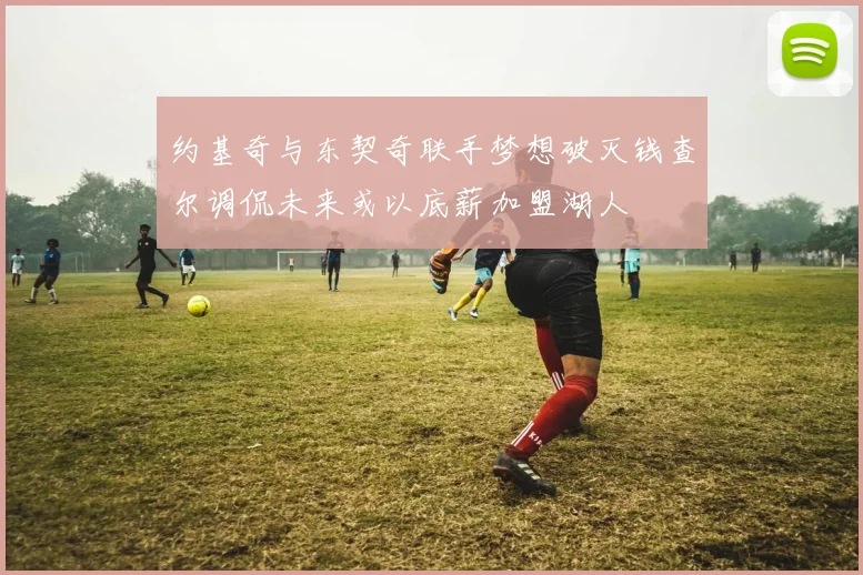 约基奇与东契奇联手梦想破灭钱查尔调侃未来或以底薪加盟湖人