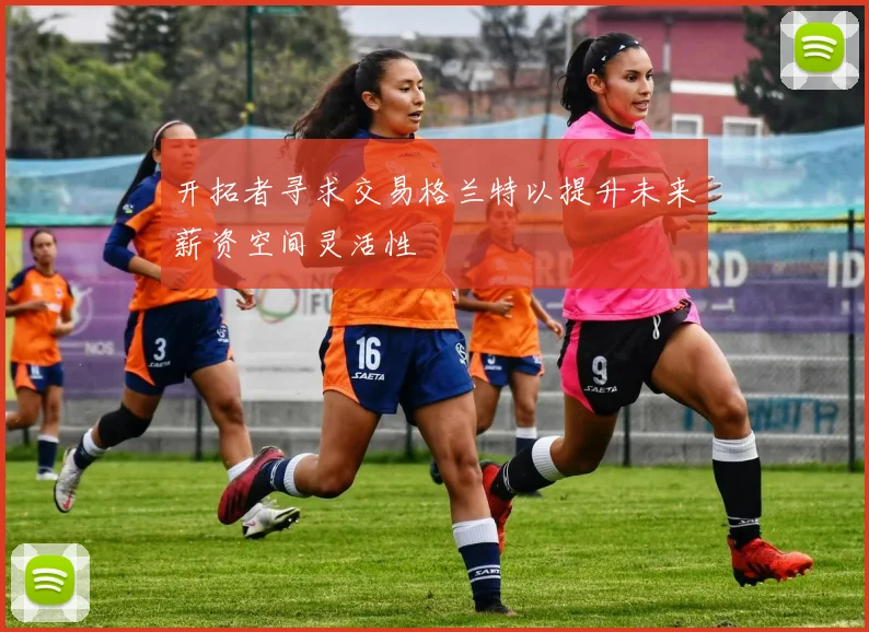 开拓者寻求交易格兰特以提升未来薪资空间灵活性