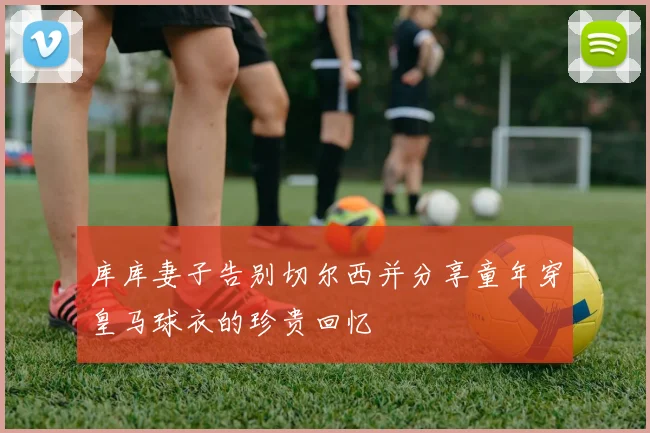 库库妻子告别切尔西并分享童年穿皇马球衣的珍贵回忆