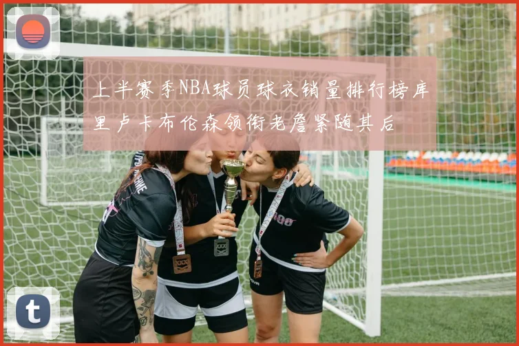 上半赛季NBA球员球衣销量排行榜库里卢卡布伦森领衔老詹紧随其后