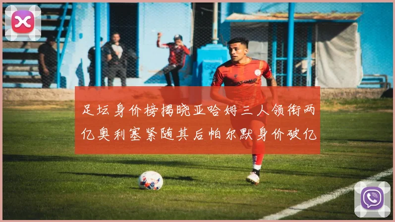 足坛身价榜揭晓亚哈姆三人领衔两亿奥利塞紧随其后帕尔默身价破亿