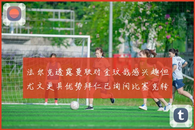法尔克透露曼联对金玟哉感兴趣但尤文更具优势拜仁已询问比塞克转会情况