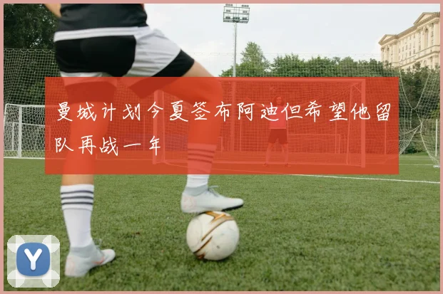 曼城计划今夏签布阿迪但希望他留队再战一年