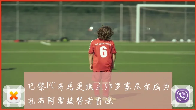 巴黎FC考虑更换主帅罗塞尼尔成为孔布阿雷接替者首选